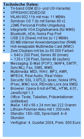 Text Box: Technische Daten:
�	Tri-band GSM (EU- und US-Variante)
�	GPRS/HSCSD/EDGE
�	WLAN 802.11b mit max. 11 MBit/s
�	Symbian OS 7.0s mit Series 80 v2
�	J2ME Personal Profile Umgebung 
�	Integrierte VGA Digitalkamera (f�r MMS)
�	Bluetooth, IrDA, Nokia Pop Port
�	USB 2.0 (Slave) mit bis zu 12 MBit/s
�	80 MB interner Anwenderspeicher (RAM)
�	Hot-swappable Multimedia-Card (MMC)
�	Zwei Displays mit bis zu 65.000 Farben
�	640 x 200 Pixel, Series 80 (innen)
�	128 x 128 Pixel, Series 40 (au�en)
�	Messaging: E-Mail (POP3, IMAP4, SMTP, SyncML), Fax, SMS, MMS, 
�	Multimedia: MIDI, WAV, MP3, AMR, MPEG4, Real Audio, Real Video.
�	Security: SSL 3.0/TLS, Ipsec, Nokia VPN, IPsec, MMC lock, REmote Lock (via SMS)
�	Browser: Opera 6 mit xHTML, HTML 4.01, JavaScript 1.3
�	Office: Texte, Tabellen, Pr�sentationen (editierbar)
�	Ma�e: 148 x 56 x 24 mm bei 222 Gramm
�	Lithium-Polymer-Akku mit 1.300 mAh
�	Standby: 180�300, Sprechzeit: 4�6 Stunden
�	Verf�gbar: 4. Quartal 2004, Preis: 800 Euro
