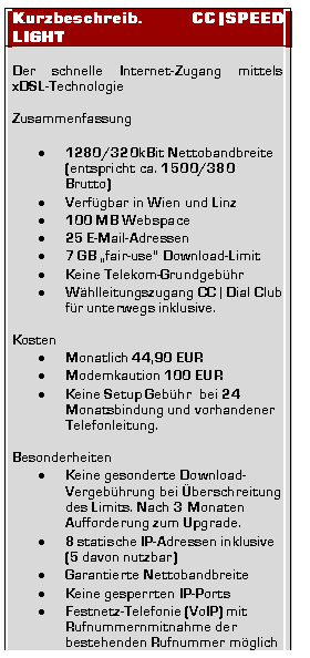 Textfeld: Kurzbeschreib. CC|SPEED LIGHT

Der schnelle Internet-Zugang mittels xDSL-�Technologie

Zusammenfassung

�	1280/320kBit Nettobandbreite
(entspricht ca. 1500/380 Brutto)
�	Verf�gbar in Wien und Linz
�	100 MB Webspace
�	25 E-Mail-Adressen
�	7 GB �fair-use� Download-Limit
�	Keine Telekom-Grundgeb�hr
�	W�hlleitungszugang CC | Dial Club f�r unterwegs inklusive.

Kosten
�	Monatlich 44,90 EUR
�	Modemkaution 100 EUR
�	Keine Setup Geb�hr  bei 24 Monatsbindung und vorhandener Telefonleitung.

Besonderheiten
�	Keine gesonderte Download-Vergeb�hrung bei �berschreitung des Limits. Nach 3 Monaten Aufforderung zum Upgrade.
�	8 statische IP-Adressen inklusive 
(5 davon nutzbar)
�	Garantierte Nettobandbreite 
�	Keine gesperrten IP-Ports 
�	Festnetz-Telefonie (VoIP) mit Rufnummernmitnahme der bestehenden Rufnummer m�glich
�	Pers�nliche Betreuung


